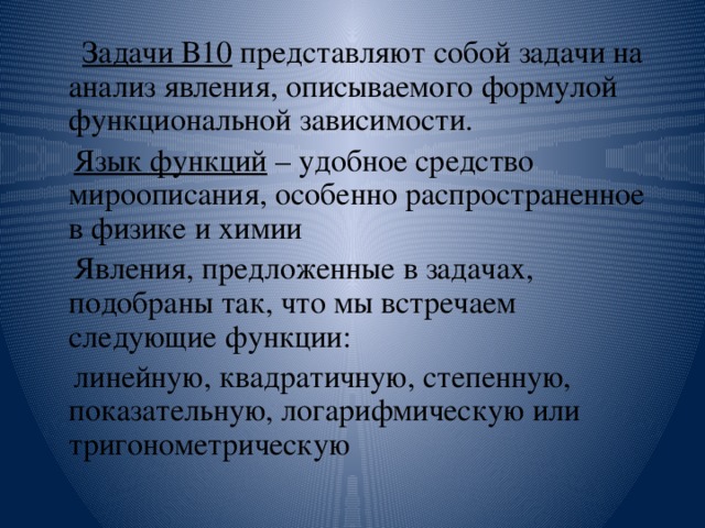  Задачи В10 представляют собой задачи на анализ явления, описываемого формулой функциональной зависимости.  Язык функций – удобное средство мироописания, особенно распространенное в физике и химии  Явления, предложенные в задачах, подобраны так, что мы встречаем следующие функции:  линейную, квадратичную, степенную, показательную, логарифмическую или тригонометрическую 