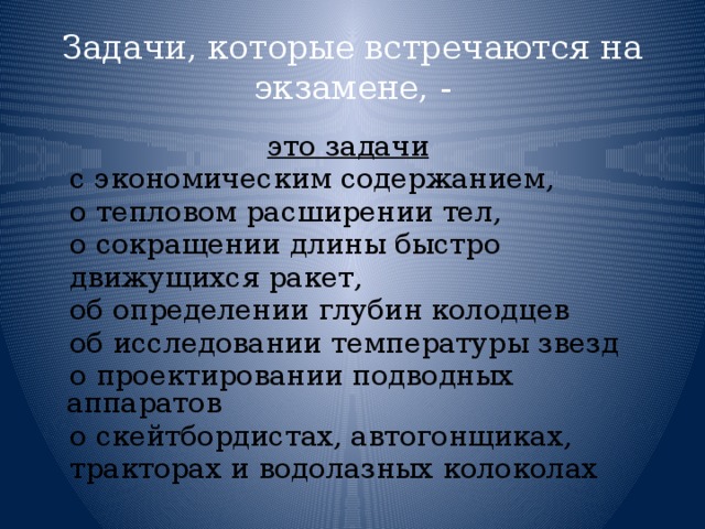 Задачи, которые встречаются на экзамене, - это задачи   с экономическим содержанием,  о тепловом расширении тел,  о сокращении длины быстро  движущихся ракет,  об определении глубин колодцев  об исследовании температуры звезд  о проектировании подводных аппаратов  о скейтбордистах, автогонщиках,  тракторах и водолазных колоколах 