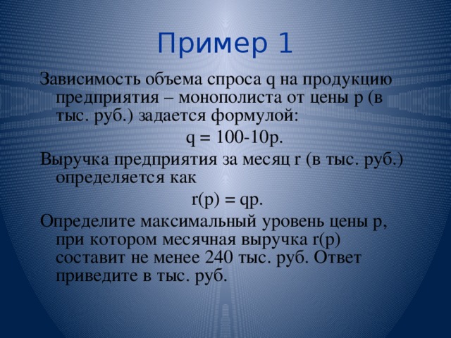 Пример 1 Зависимость объема спроса q на продукцию предприятия – монополиста от цены р (в тыс. руб.) задается формулой:  q = 100-10p. Выручка предприятия за месяц r (в тыс. руб.) определяется как r(p) = qp. Определите максимальный уровень цены р, при котором месячная выручка r(p) составит не менее 240 тыс. руб. Ответ приведите в тыс. руб. 