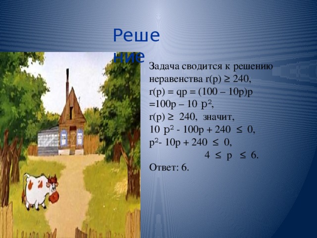 Решение Задача сводится к решению неравенства r(p) ≥ 240, r(p) = qp = (100 – 10p)p =100p – 10 р 2 , r(p) ≥ 240, значит, 10 р 2 - 100р + 240 ≤ 0, р 2 - 10р + 240 ≤ 0,  4 ≤ р ≤ 6. Ответ: 6. 