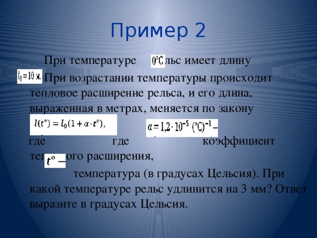 Пример 2 При температуре рельс имеет длину При возрастании температуры происходит тепловое расширение рельса, и его длина, выраженная в метрах, меняется по закону  где где коэффициент теплового расширения,  температура (в градусах Цельсия). При какой температуре рельс удлинится на 3 мм? Ответ выразите в градусах Цельсия. 