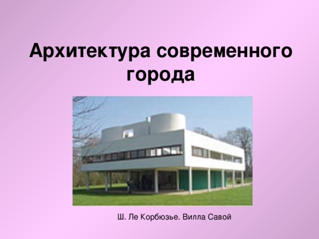 Архитектура современного города Ш. Ле Корбюзье. Вилла Савой 