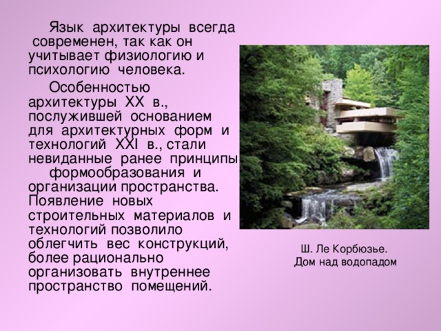  Язык архитектуры всегда современен, так как он учитывает физиологию и психологию человека.  Особенностью архитектуры ХХ в., послужившей основанием для архитектурных форм и технологий ХХI в., стали невиданные ранее принципы формообразования и организации пространства. Появление новых строительных материалов и технологий позволило облегчить вес конструкций, более рационально организовать внутреннее пространство помещений. Ш. Ле Корбюзье.  Дом над водопадом 