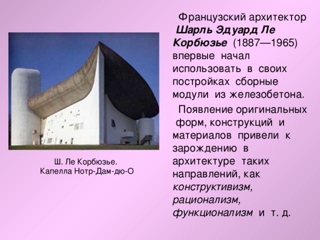  Французский архитектор Шарль Эдуард Ле Корбюзье (1887—1965) впервые начал использовать в своих постройках сборные модули из железобетона.  Появление оригинальных форм, конструкций и материалов привели к зарождению в архитектуре таких направлений, как конструктивизм, рационализм, функционализм и т. д. Ш. Ле Корбюзье. Капелла Нотр-Дам-дю-О 