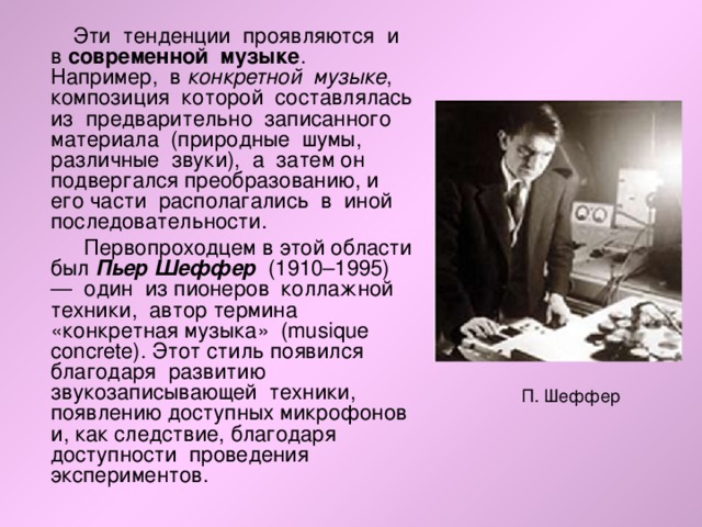  Эти тенденции проявляются и в современной музыке . Например, в конкретной музыке , композиция которой составлялась из предварительно записанного материала (природные шумы, различные звуки), а затем он подвергался преобразованию, и его части располагались в иной последовательности.  Первопроходцем в этой области был Пьер Шеффер (1910–1995) — один из пионеров коллажной техники, автор термина «конкретная музыка» (musique concrete). Этот стиль появился благодаря развитию звукозаписывающей техники, появлению доступных микрофонов и, как следствие, благодаря доступности проведения экспериментов. 