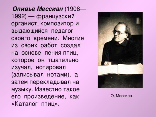  Оливье Мессиан (1908—1992) — французский органист, композитор и выдающийся педагог своего времени. Многие из своих работ создал на основе пения птиц, которое он тщательно изучал, нотировал (записывал нотами), а затем перекладывал на музыку. Известно такое его произведение, как «Каталог птиц». О. Мессиан 