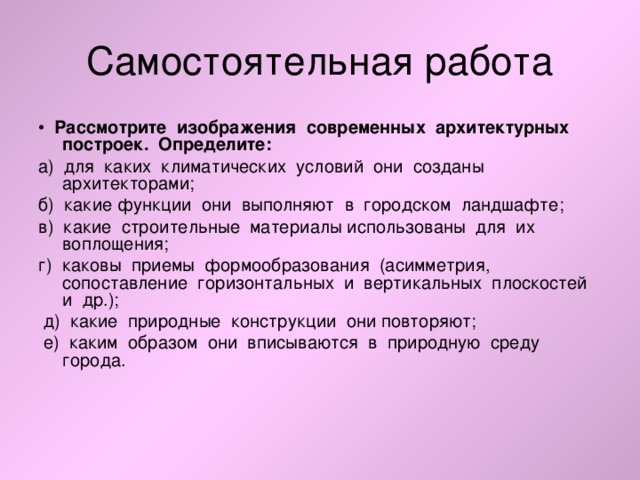 • Рассмотрите изображения современных архитектурных построек. Определите: а) для каких климатических условий они созданы архитекторами; б) какие функции они выполняют в городском ландшафте; в) какие строительные материалы использованы для их воплощения; г) каковы приемы формообразования (асимметрия, сопоставление горизонтальных и вертикальных плоскостей и др.);  д) какие природные конструкции они повторяют;  е) каким образом они вписываются в природную среду города. 
