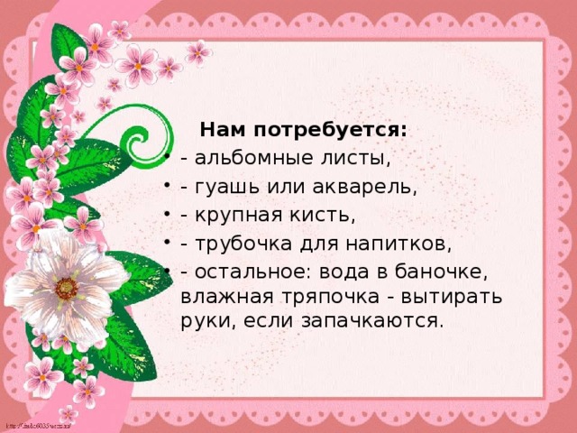  Нам потребуется: - альбомные листы, - гуашь или акварель, - крупная кисть, - трубочка для напитков, - остальное: вода в баночке, влажная тряпочка - вытирать руки, если запачкаются. 