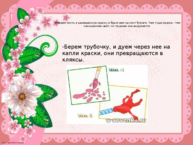   -Макаем кисть в разведенную краску и брызгаем на лист бумаги. Чем гуще краска - тем насыщеннее цвет, но труднее она выдувается.     -Берем трубочку, и дуем через нее на капли краски, они превращаются в кляксы. 