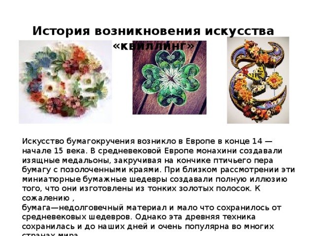 История возникновения искусства «квиллинг» Искусство бумагокручения возникло в Европе в конце 14 — начале 15 века. В средневековой Европе монахини создавали изящные медальоны, закручивая на кончике птичьего пера бумагу с позолоченными краями. При близком рассмотрении эти миниатюрные бумажные шедевры создавали полную иллюзию того, что они изготовлены из тонких золотых полосок. К сожалению , бумага—недолговечный материал и мало что сохранилось от средневековых шедевров. Однако эта древняя техника сохранилась и до наших дней и очень популярна во многих странах мира.   