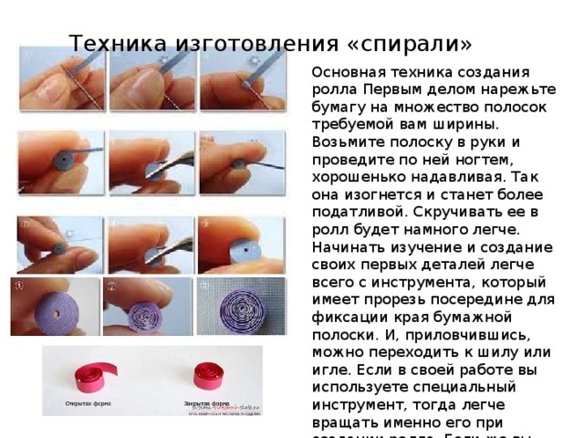 Техника изготовления «спирали» Основная техника создания ролла Первым делом нарежьте бумагу на множество полосок требуемой вам ширины. Возьмите полоску в руки и проведите по ней ногтем, хорошенько надавливая. Так она изогнется и станет более податливой. Скручивать ее в ролл будет намного легче. Начинать изучение и создание своих первых деталей легче всего с инструмента, который имеет прорезь посередине для фиксации края бумажной полоски. И, приловчившись, можно переходить к шилу или игле. Если в своей работе вы используете специальный инструмент, тогда легче вращать именно его при создании ролла. Если же вы пользуетесь шилом, иглой или зубочисткой, вам придется все делать наоборот - вращать бумагу вокруг инструмента. 