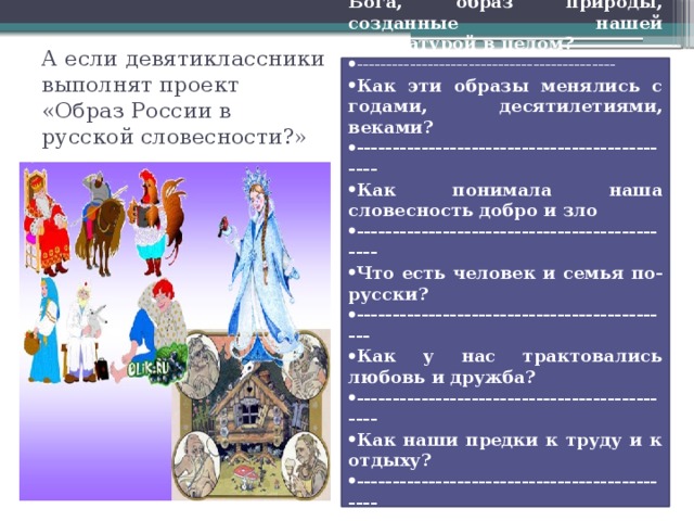 А если девятиклассники выполнят проект «Образ России в русской словесности?» Каков образ Родины, образ Бога, образ природы, созданные нашей литературой в целом? -------------------------------------------- Как эти образы менялись с годами, десятилетиями, веками? ---------------------------------------------- Как понимала наша словесность добро и зло ---------------------------------------------- Что есть человек и семья по-русски? --------------------------------------------- Как у нас трактовались любовь и дружба? ---------------------------------------------- Как наши предки к труду и к отдыху? ---------------------------------------------- Как относились к Дому? ---------------------------------------------- Как относились к Дороге? 
