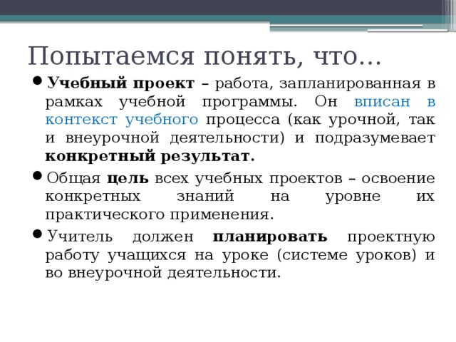 Попытаемся понять, что… Учебный проект – работа, запланированная в рамках учебной программы. Он вписан в контекст учебного процесса (как урочной, так и внеурочной деятельности) и подразумевает конкретный результат. Общая цель всех учебных проектов – освоение конкретных знаний на уровне их практического применения. Учитель должен планировать проектную работу учащихся на уроке (системе уроков) и во внеурочной деятельности. 