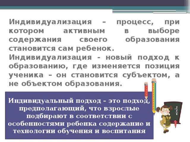 Индивидуализация – процесс, при котором активным в выборе содержания своего образования становится сам ребенок.   Индивидуализация - новый подход к образованию, где изменяется позиция ученика – он становится субъектом, а не объектом образования.   Индивидуальный подход – это подход, предполагающий, что взрослые подбирают в соответствии с особенностями ребенка содержание и технологии обучения и воспитания 