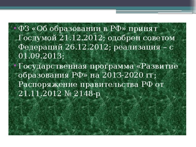 ФЗ «Об образовании в РФ» принят  Госдумой 21.12.2012; одобрен советом Федераций 26.12.2012; реализация – с 01.09.2013; Государственная программа «Развитие образования РФ» на 2013-2020 гг; Распоряжение правительства РФ от 21.11.2012 № 2148-р 