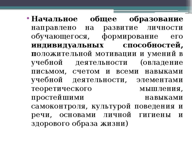 Начальное общее образование направлено на развитие личности обучающегося, формирование его индивидуальных способностей, п оложительной мотивации и умений в учебной деятельности (овладение письмом, счетом и всеми навыками учебной деятельности, элементами теоретического мышления, простейшими навыками самоконтроля, культурой поведения и речи, основами личной гигиены и здорового образа жизни) 