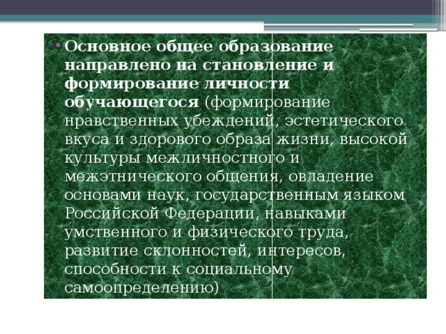 Основное общее образование направлено на становление и формирование личности обучающегося (формирование нравственных убеждений, эстетического вкуса и здорового образа жизни, высокой культуры межличностного и межэтнического общения, овладение основами наук, государственным языком Российской Федерации, навыками умственного и физического труда, развитие склонностей, интересов, способности к социальному самоопределению) 