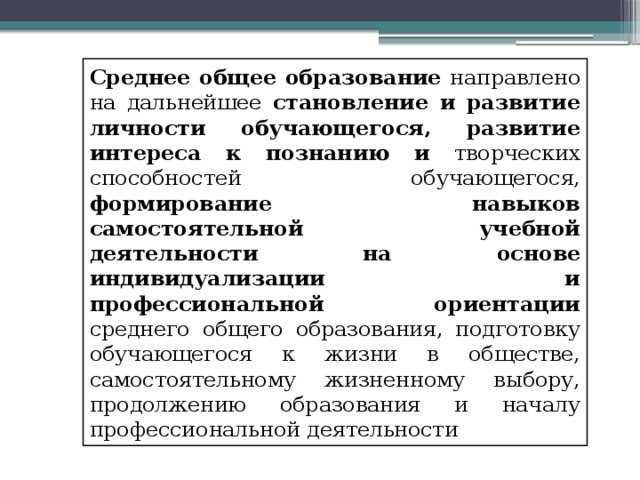 Среднее общее образование направлено на дальнейшее становление и развитие личности обучающегося, развитие интереса к познанию и творческих способностей обучающегося, формирование навыков самостоятельной учебной деятельности на основе индивидуализации и профессиональной ориентации среднего общего образования, подготовку обучающегося к жизни в обществе, самостоятельному жизненному выбору, продолжению образования и началу профессиональной деятельности 