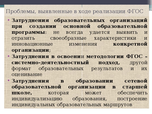 Проблемы, выявленные в ходе реализации ФГОС Затруднения образовательных организаций при создании основной образовательной программы : не всегда удается выявить и отразить своеобразные характеристики и инновационные изменения конкретной организации ; Затруднения в освоени и методологии ФГОС – системно-деятельностный подход, другой формат образовательных результатов и их оценивание Затруднения в образовании сетевой образовательной организации в старшей школе, которая может обеспечить индивидуализацию образования, построение индивидуальных образовательных маршрутов 