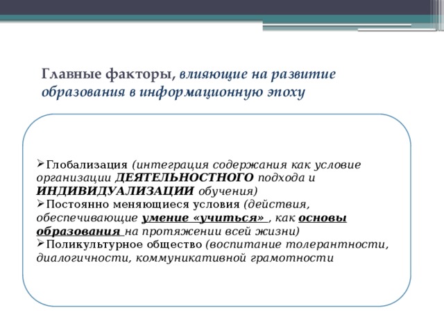 Главные факторы, влияющие на развитие образования в информационную эпоху Глобализация (интеграция содержания как условие организации ДЕЯТЕЛЬНОСТНОГО подхода и ИНДИВИДУАЛИЗАЦИИ обучения) Постоянно меняющиеся условия (действия, обеспечивающие умение «учиться» , как основы образования на протяжении всей жизни) Поликультурное общество (воспитание толерантности, диалогичности, коммуникативной грамотности 