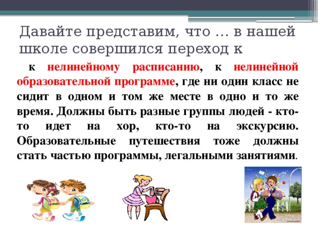 Давайте представим, что … в нашей школе совершился переход к  к нелинейному расписанию , к нелинейной образовательной программе , где ни один класс не сидит в одном и том же месте в одно и то же время. Должны быть разные группы людей - кто-то идет на хор, кто-то на экскурсию. Образовательные путешествия тоже должны стать частью программы, легальными занятиями . 