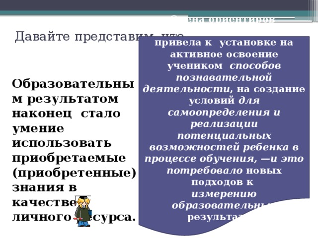 Давайте представим, что Смена ориентиров в обучении окончательно привела к установке на активное освоение учеником способов познавательной деятельности , на создание условий для самоопределения и реализации потенциальных возможностей ребенка в процессе обучения, —и это потребовало новых подходов к измерению образовательных результатов.  Образовательным результатом наконец стало умение использовать приобретаемые (приобретенные) знания в качестве личного ресурса. 