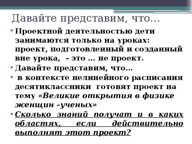 Давайте представим, что… Проектной деятельностью дети занимаются только на уроках: проект, подготовленный и созданный вне урока, - это … не проект. Давайте представим, что…  в контексте нелинейного расписания десятиклассники готовят проект на тему «Великие открытия в физике женщин –ученых» Сколько знаний получат и в каких областях, если действительно выполнят этот проект? 