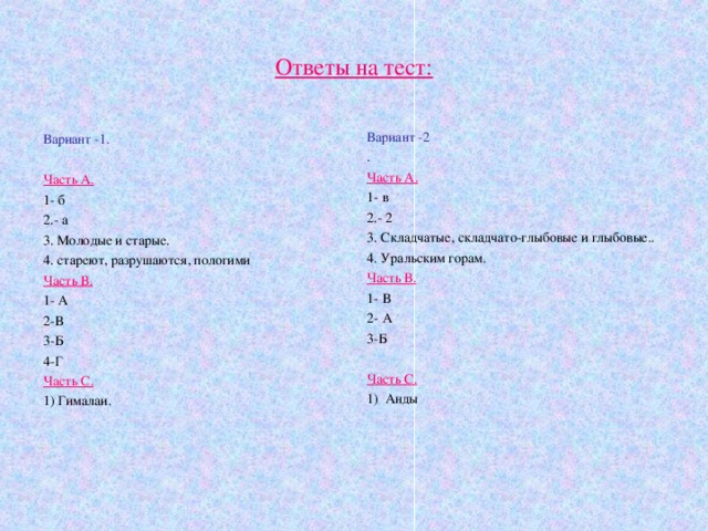 Ответы на тест: Вариант -2 . Часть А. 1- в 2.- 2 3. Складчатые, складчато-глыбовые и глыбовые.. 4. Уральским горам. Часть В. 1- В 2- А 3-Б Часть С. 1) Анды Вариант -1. Часть А. 1- б 2.- а 3. Молодые и старые. 4. стареют, разрушаются, пологими Часть В. 1- А 2-В 3-Б 4-Г Часть С. 1) Гималаи. 