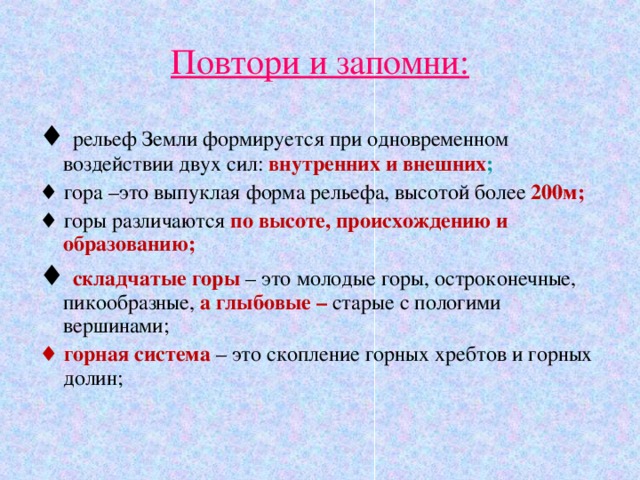Повтори и запомни: ♦ рельеф Земли формируется при одновременном воздействии двух сил: внутренних и внешних ; ♦ гора –это выпуклая форма рельефа, высотой более 200м; ♦ горы различаются по высоте, происхождению и образованию; ♦ складчатые горы – это молодые горы, остроконечные, пикообразные, а глыбовые – старые с пологими вершинами; ♦ горная система – это скопление горных хребтов и горных долин; 