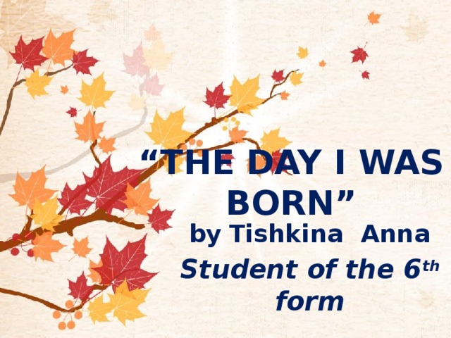“ The Day I was born”   by  Tishkina Anna Student of the 6 th form 