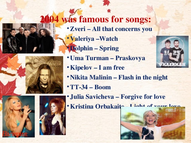 2004 was famous for songs: Zveri – All that concerns you Valeriya –Watch Dolphin – Spring Uma Turman – Praskovya Kipelov – I am free Nikita Malinin – Flash in the night TT-34 – Boom Julia Savicheva – Forgive for love Kristina Orbakaite - Light of your love 