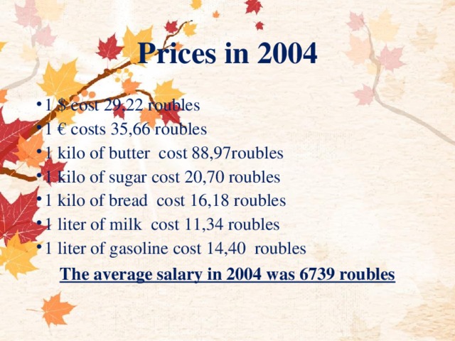 Prices in 2004 1 $ cost 29,22 roubles 1 € costs 35,66 roubles 1 kilo of butter cost 88,97roubles 1 kilo of sugar cost 20,70 roubles 1 kilo of bread cost 16,18 roubles 1 liter of milk cost 11,34 roubles 1 liter of gasoline cost 14,40 roubles The average salary in 2004 was 6739 roubles  
