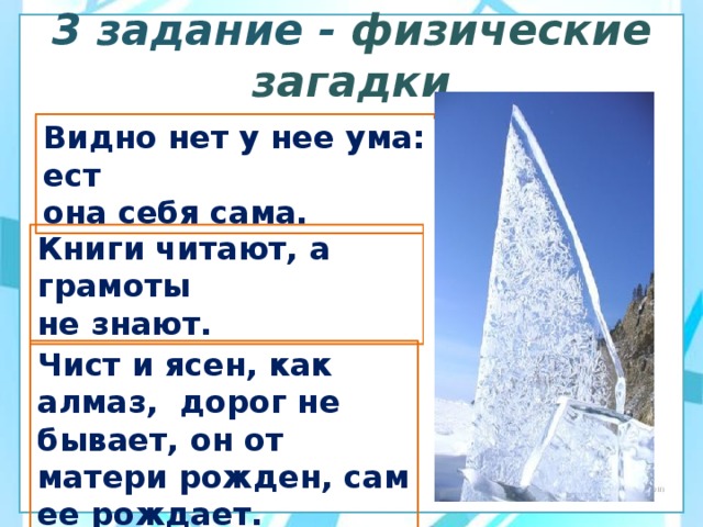  3 задание - физические загадки   Видно нет у нее ума: ест она себя сама.   Книги читают, а грамоты не знают.  Чист и ясен, как алмаз,  дорог не бывает, он от матери рожден, сам ее рождает.  
