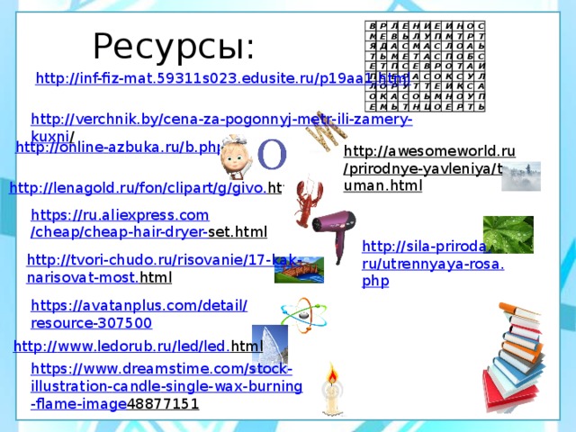 Ресурсы: В Р М Я Е Л Д Е Т В Е Ь Н Ь А И Т П М Л С С Е Л Е У П М С О О П И Е Т А Р Е Н Е А К С Р М М О В А С У А Л Т С С Р Р П Ь С О Т О О А Т Т О О Т Е Н Б К Ь Т Ь Щ С С А М И О И У Н К Л О С Е А Р У П Т Ь http://inf-fiz-mat.59311s023.edusite.ru/p19aa1.html http :// verchnik . by / cena - za - pogonnyj - metr - ili - zamery - kuxni /  http :// online - azbuka . ru / b . php http://awesomeworld.ru/prirodnye-yavleniya/tuman.html  http :// lenagold . ru / fon / clipart / g / givo . html  https:// ru.aliexpress.com /cheap/cheap-hair-dryer- set.html  http :// sila - priroda . ru / utrennyaya - rosa . php http :// tvori - chudo . ru / risovanie /17- kak - narisovat - most . html  https :// avatanplus . com / detail / resource -307500 http :// www . ledorub . ru / led / led . html  https :// www . dreamstime . com / stock - illustration - candle - single - wax - burning - flame - image 48877151  