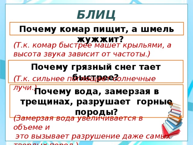 БЛИЦ Почему комар пищит, а шмель жужжит? (Т.к. комар быстрее машет крыльями, а высота звука зависит от частоты.) Почему грязный снег тает быстрее? (Т.к. сильнее поглощает солнечные лучи.) Почему вода, замерзая в трещинах, разрушает горные породы? (Замерзая вода увеличивается в объеме и  это вызывает разрушение даже самых твердых пород .) 