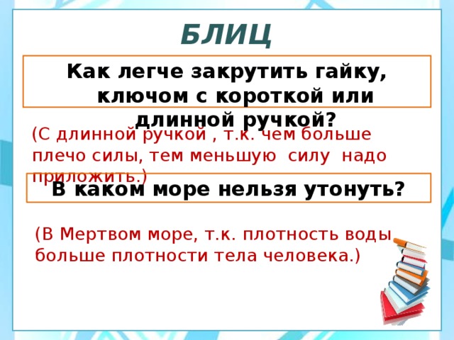 БЛИЦ Как легче закрутить гайку, ключом с короткой или длинной ручкой? (С длинной ручкой , т.к. чем больше плечо силы, тем меньшую силу надо приложить.) В каком море нельзя утонуть? (В Мертвом море, т.к. плотность воды больше плотности тела человека.) 