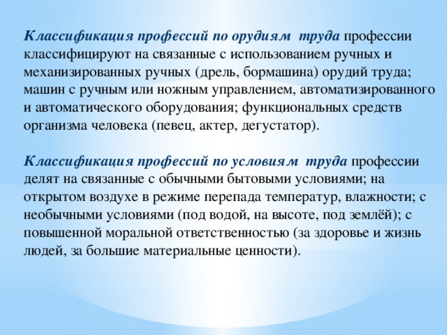Классификация профессий по орудиям труда  профессии классифицируют на связанные с использованием ручных и механизированных ручных (дрель, бормашина) орудий труда; машин с ручным или ножным управлением, автоматизированного и автоматического оборудования; функциональных средств организма человека (певец, актер, дегустатор).   Классификация профессий по условиям труда  профессии делят на связанные с обычными бытовыми условиями; на открытом воздухе в режиме перепада температур, влажности; с необычными условиями (под водой, на высоте, под землёй); с повышенной моральной ответственностью (за здоровье и жизнь людей, за большие материальные ценности).  