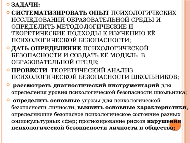 ЗАДАЧИ: систематизировать  опыт психологических исследований образовательной среды и определить методологические и теоретические подходы к изучению её психологической безопасности; дать определение психологической безопасности и создать её модель в образовательной среде; провести теоретический анализ психологической безопасности школьников;   рассмотреть диагностический инструментарий для определения уровня психологической безопасности школьника;   определить основные угрозы для психологической безопасности личности; выявить основные характеристики , определяющие безопасное психологическое состояние разных социокультурных сфер; прогнозирование рисков нарушения психологической безопасности личности и общества;  