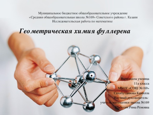 Муниципальное бюджетное общеобразовательное учреждение  «Средняя общеобразовательная школа №169» Советского района г. Казани  Исследовательская работа по математике Геометрическая химия фуллерена Выполнила ученица  11а класса МБОУ «СОШ №169» Сахабутдинова Камилла Научный руководитель: учитель математики школы №169  Шаботич Рима Ремовна  