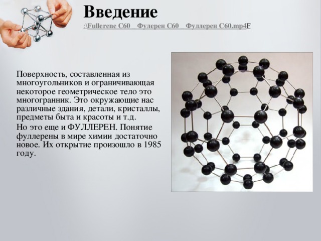 Введение  :\ Fullerene C60 _ Фулерен  C60 _ Фуллерен C60.mp4 F    Поверхность, составленная из многоугольников и ограничивающая некоторое геометрическое тело это многогранник. Это окружающие нас различные здания, детали, кристаллы, предметы быта и красоты и т.д. Но это еще и ФУЛЛЕРЕН. Понятие фуллерены в мире химии достаточно новое. Их открытие произошло в 1985 году. 