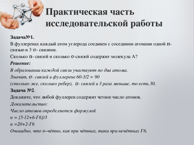 Практическая часть исследовательской работы Задача№1. В фуллеренах каждый атом углерода соединен с соседними атомами одной π-связью и 3 σ- связями. Сколько π- связей и сколько σ-связей содержит молекула А? Решение: В образовании каждой связи участвуют по два атома. Значит, σ- связей в фуллерене 60∙3/2 = 90 (столько же, сколько ребер), π- связей в 3 раза меньше, то есть 30. Задача №2 . Докажите, что любой фуллерен содержит четное число атомов. Доказательство: Число атомов определяется формулой n = {5∙12+6∙Г6}/3 n =20+2∙Г6 Очевидно, что n–чётно, как при чётных, таки при нечётных Г6. 