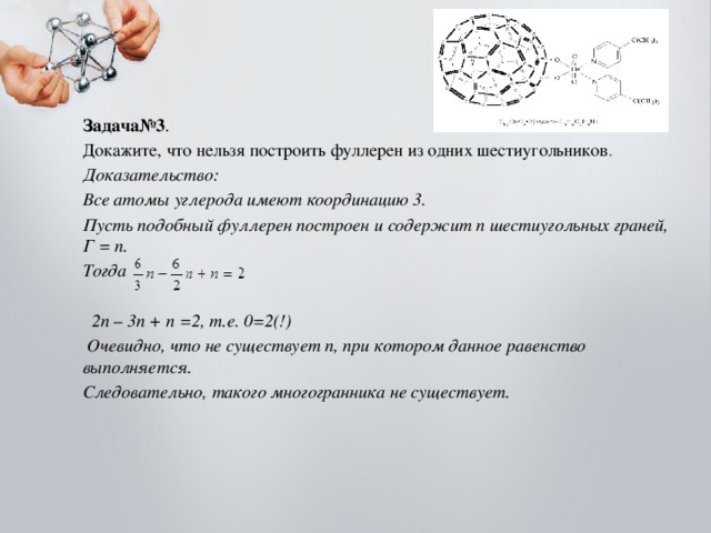 Задача№3 . Докажите, что нельзя построить фуллерен из одних шестиугольников . Доказательство: Все атомы углерода имеют координацию 3. Пусть подобный фуллерен построен и содержит n шестиугольных граней, Г = n. Тогда   2n – 3n + n =2, т.е. 0=2(!)  Очевидно, что не существует n, при котором данное равенство выполняется. Следовательно, такого многогранника не существует. 