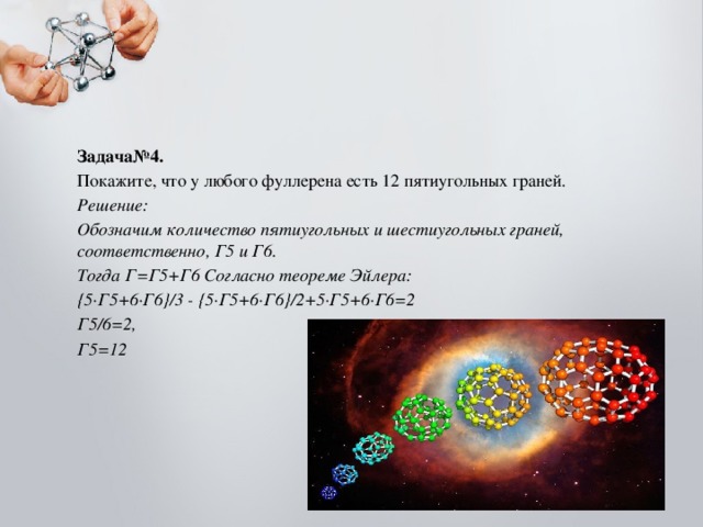 Задача№4. Покажите, что у любого фуллерена есть 12 пятиугольных граней. Решение: Обозначим количество пятиугольных и шестиугольных граней, соответственно, Г5 и Г6. Тогда Г=Г5+Г6 Согласно теореме Эйлера: {5∙Г5+6∙Г6}/3 - {5∙Г5+6∙Г6}/2+5∙Г5+6∙Г6=2 Г5/6=2, Г5=12  