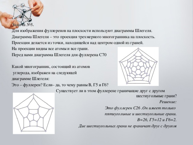 Задача №5. Для изображения фуллеренов на плоскости используют диаграммы Шлегеля. Диаграмма Шлегеля – это проекция трехмерного многогранника на плоскость. Проекция делается из точки, находящейся над центром одной из граней. На проекции видны все атомы и все грани. Перед вами диаграмма Шлегеля для фуллерена С70 Какой многогранник, состоящий из атомов  углерода, изображен на следующей диаграмме Шлегеля: Это – фуллерен? Если– да, то чему равны В, Г5 и Г6?  Существует ли в этом фуллерене граничащие друг с другом шестиугольные грани? Решение:  Это фуллерен С26 .Он имеет только пятиугольные и шестиугольные грани. В=26, Г5=12 и Г6=2. Две шестиугольных грани не граничат друг с другом  