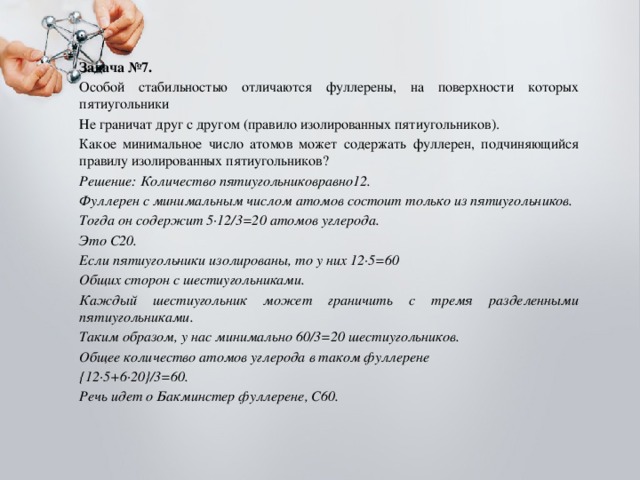 Задача №7. Особой стабильностью отличаются фуллерены, на поверхности которых пятиугольники Не граничат друг с другом (правило изолированных пятиугольников). Какое минимальное число атомов может содержать фуллерен, подчиняющийся правилу изолированных пятиугольников? Решение: Количество пятиугольниковравно12. Фуллерен с минимальным числом атомов состоит только из пятиугольников. Тогда он содержит 5∙12/3=20 атомов углерода. Это С20. Если пятиугольники изолированы, то у них 12∙5=60 Общих сторон с шестиугольниками. Каждый шестиугольник может граничить с тремя разделенными пятиугольниками. Таким образом, у нас минимально 60/3=20 шестиугольников. Общее количество атомов углерода в таком фуллерене {12∙5+6∙20}/3=60. Речь идет о Бакминстер фуллерене, С60. 