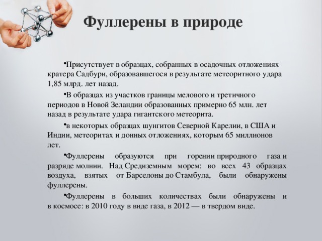 Фуллерены в природе   Присутствует в образцах, собранных в осадочных отложениях кратера Садбури, образовавшегося в результате метеоритного удара 1,85 млрд. лет назад. В образцах из участков границы мелового и третичного периодов в Новой Зеландии образованных примерно 65 млн. лет назад в результате удара гигантского метеорита. в некоторых образцах шунгитов Северной Карелии, в США и Индии, метеоритах и донных отложениях, которым 65 миллионов лет. Фуллерены образуются при горении природного газа и разряде молнии. Над Средиземным морем: во всех 43 образцах воздуха, взятых от Барселоны до Стамбула, были обнаружены фуллерены. Фуллерены в больших количествах были обнаружены и в космосе: в 2010 году в виде газа, в 2012 — в твердом виде. 