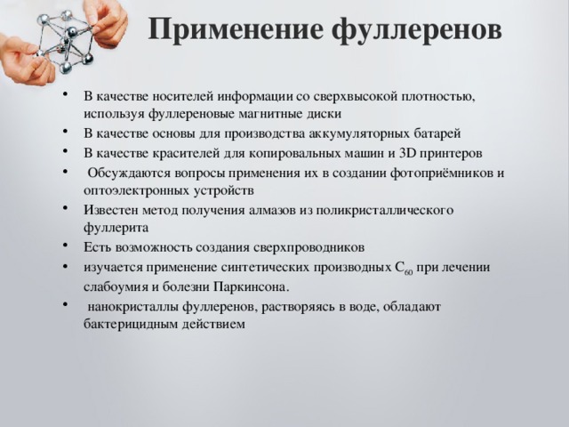 Применение фуллеренов   В качестве носителей информации со сверхвысокой плотностью, используя фуллереновые магнитные диски В качестве основы для производства аккумуляторных батарей В качестве красителей для копировальных машин и 3D принтеров  Обсуждаются вопросы применения их в создании фотоприёмников и оптоэлектронных устройств Известен метод получения алмазов из поликристаллического фуллерита Есть возможность создания сверхпроводников изучается применение синтетических производных С 60 при лечении слабоумия и болезни Паркинсона.  нанокристаллы фуллеренов, растворяясь в воде, обладают бактерицидным действием 