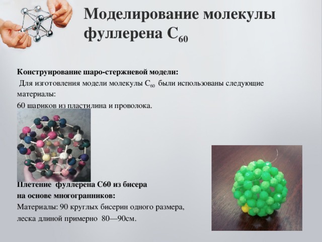 Моделирование молекулы фуллерена С 60   Конструирование шаро-стержневой модели:  Для изготовления модели молекулы С 60 были использованы следующие материалы: 60 шариков из пластилина и проволока. Плетение фуллерена С60 из бисера на основе многогранников: Материалы: 90 круглых бисерин одного размера, леска длиной примерно 80—90см.  