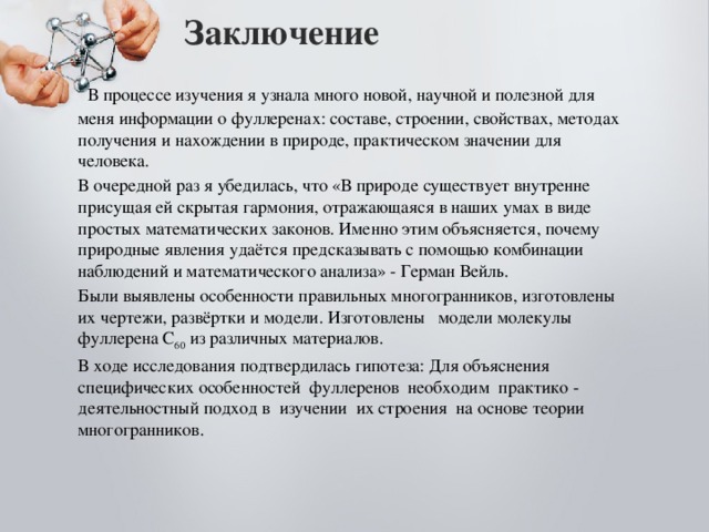 Заключение    В процессе изучения я узнала много новой, научной и полезной для меня информации о фуллеренах: составе, строении, свойствах, методах получения и нахождении в природе, практическом значении для человека. В очередной раз я убедилась, что «В природе существует внутренне присущая ей скрытая гармония, отражающаяся в наших умах в виде простых математических законов. Именно этим объясняется, почему природные явления удаётся предсказывать с помощью комбинации наблюдений и математического анализа» - Герман Вейль. Были выявлены особенности правильных многогранников, изготовлены их чертежи, развёртки и модели. Изготовлены модели молекулы фуллерена С 60 из различных материалов. В ходе исследования подтвердилась гипотеза: Для объяснения специфических особенностей фуллеренов необходим практико - деятельностный подход в изучении их строения на основе теории многогранников. 