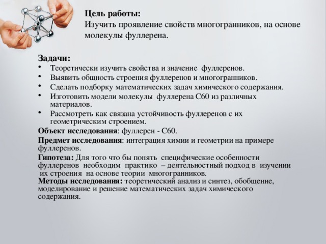 Цель работы:   Изучить проявление свойств многогранников, на основе молекулы фуллерена. Задачи: Теоретически изучить свойства и значение фуллеренов. Выявить общность строения фуллеренов и многогранников. Сделать подборку математических задач химического содержания. Изготовить модели молекулы фуллерена С60 из различных материалов. Рассмотреть как связана устойчивость фуллеренов с их геометрическим строением. Объект исследования : фуллерен - С60. Предмет исследования : интеграция химии и геометрии на примере фуллеренов.  Гипотеза: Для того что бы понять специфические особенности фуллеренов необходим практико – деятельностный подход в изучении их строения на основе теории многогранников.  Методы исследования: теоретический анализ и синтез, обобщение, моделирование и решение математических задач химического содержания.   